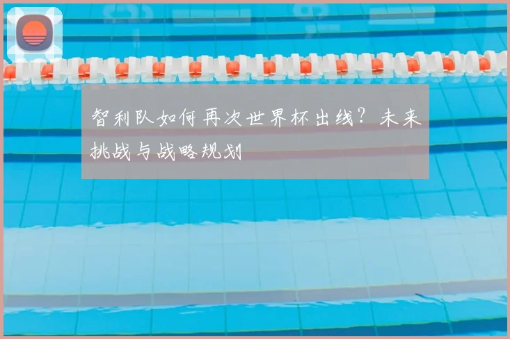 智利队如何再次世界杯出线？未来挑战与战略规划