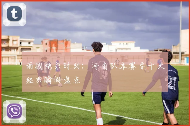 雨战绝杀时刻：河南队本赛季十大经典瞬间盘点
