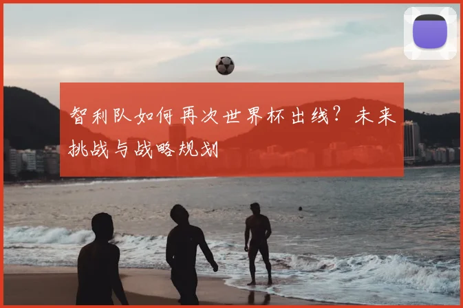 智利队如何再次世界杯出线？未来挑战与战略规划